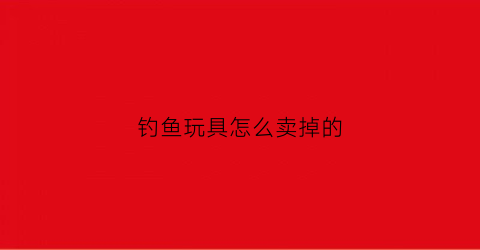 钓鱼玩具怎么卖掉的(钓鱼玩具怎么卖掉的呢)