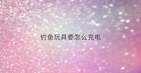 钓鱼玩具要怎么充电(钓鱼电动玩具)