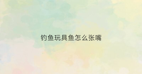 钓鱼玩具鱼怎么张嘴(钓玩具小鱼)