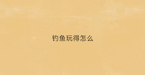 钓鱼玩得怎么(钓鱼怎么玩儿)