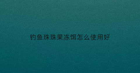 “钓鱼珠珠果冻饵怎么使用好(果冻珠珠钓鱼好吗)