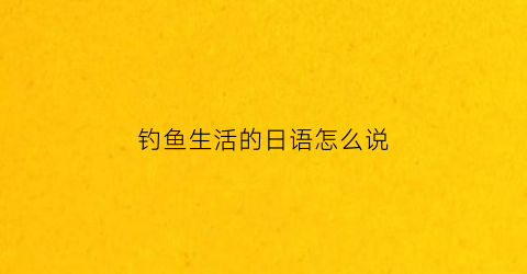 钓鱼生活的日语怎么说(钓鱼翻译成日语)