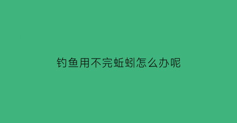 钓鱼用不完蚯蚓怎么办呢(用蚯蚓钓不到鱼是为什么)
