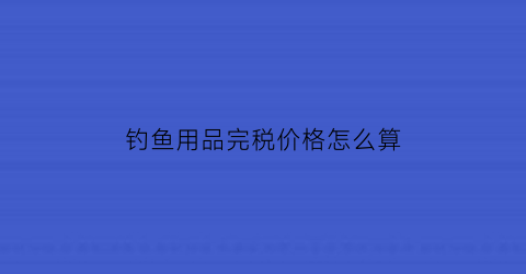钓鱼用品完税价格怎么算(卖钓鱼具利润是多少)