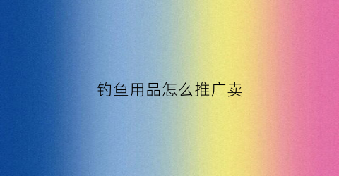 钓鱼用品怎么推广卖(钓鱼用品店)