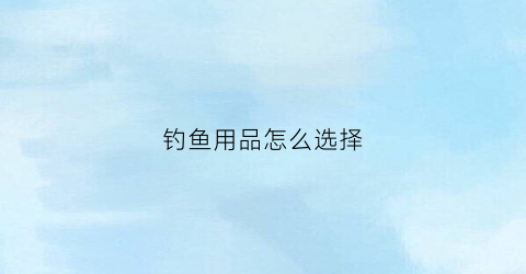 钓鱼用品怎么选择(钓鱼用品都有哪些东西)