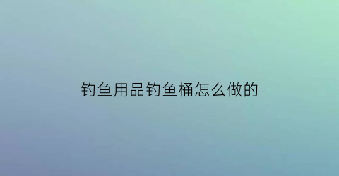 “钓鱼用品钓鱼桶怎么做的(钓鱼用品钓鱼桶怎么做的呢)