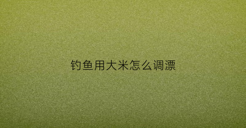 钓鱼用大米怎么调漂(大米钓鱼窝料怎么做)