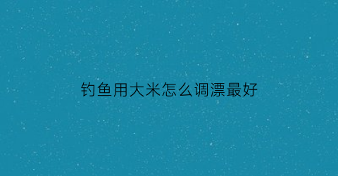 “钓鱼用大米怎么调漂最好(大米钓鱼窝料怎么做)