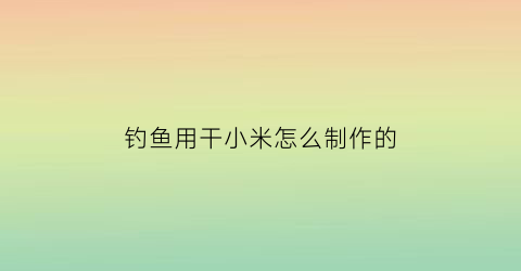 “钓鱼用干小米怎么制作的(泡小米钓鱼)