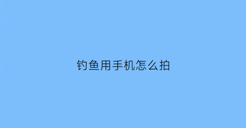 钓鱼用手机怎么拍(钓鱼用手机怎么拍照)