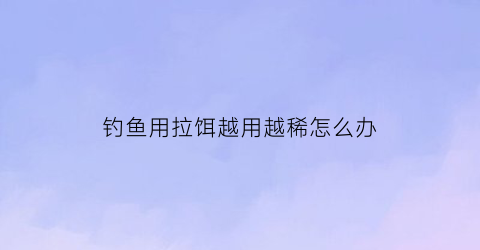 钓鱼用拉饵越用越稀怎么办(钓鱼用拉饵的时候为什么拉不出来)