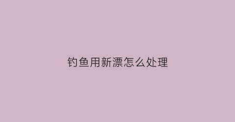钓鱼用新漂怎么处理(新浮漂用不用洗漂)