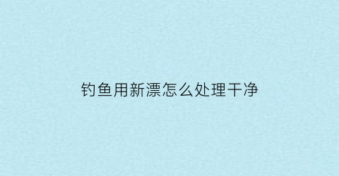钓鱼用新漂怎么处理干净(钓鱼用新漂怎么处理干净视频)