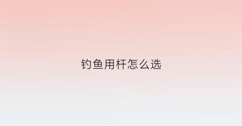 钓鱼用杆怎么选(钓鱼怎么选鱼杆)