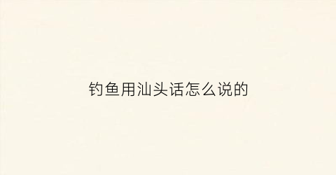 钓鱼用汕头话怎么说的(钓鱼用汕头话怎么说的好听)