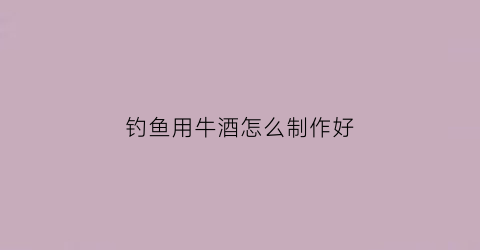 钓鱼用牛酒怎么制作好(秘制钓鱼酒配方大全)