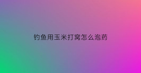 “钓鱼用玉米打窝怎么泡药(钓鱼用玉米打窝怎么泡药水)