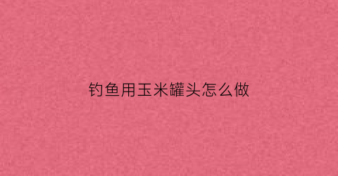 钓鱼用玉米罐头怎么做(钓鱼用玉米罐头怎么做的)