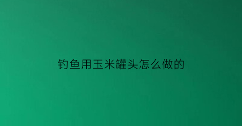 “钓鱼用玉米罐头怎么做的(玉米粒罐头钓鱼效果咋样)