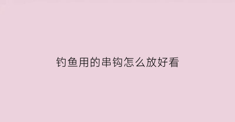 “钓鱼用的串钩怎么放好看(钓鱼用的串钩怎么放好看一点)