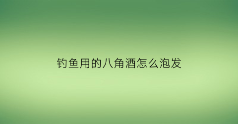 “钓鱼用的八角酒怎么泡发(八角泡酒的比例是多少)