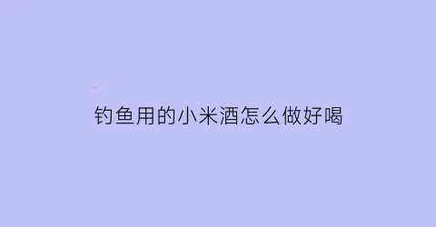 “钓鱼用的小米酒怎么做好喝(钓鱼酒米用大米好还是小米好)