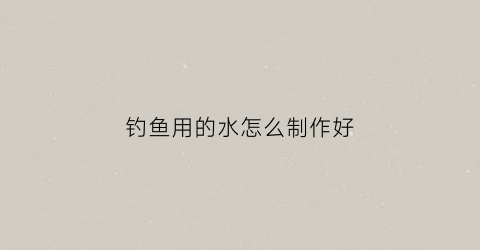 钓鱼用的水怎么制作好(钓鱼水剂怎么做的)