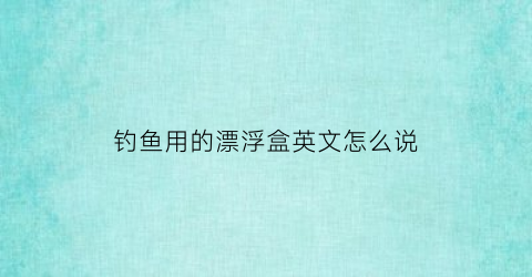钓鱼用的漂浮盒英文怎么说