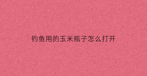 钓鱼用的玉米瓶子怎么打开(玉米钓鱼制作方法视频)