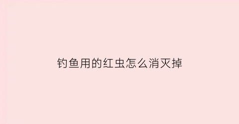 钓鱼用的红虫怎么消灭掉(钓鱼用的红虫是不是有毒)