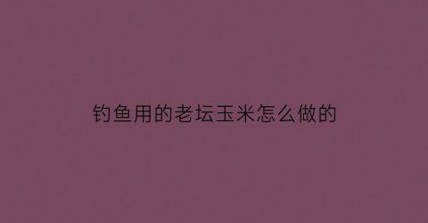 钓鱼用的老坛玉米怎么做的(钓鱼用的老坛玉米怎么做的呢)