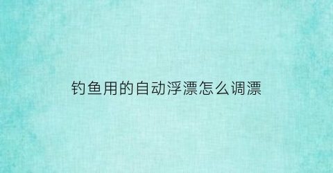 “钓鱼用的自动浮漂怎么调漂(钓鱼用的自动浮漂怎么调漂好)