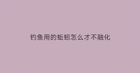 “钓鱼用的蚯蚓怎么才不融化(钓鱼用的蚯蚓怎么才不融化视频)