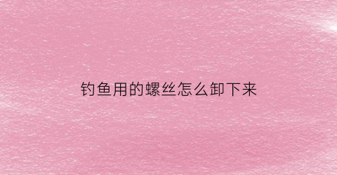钓鱼用的螺丝怎么卸下来(一般钓鱼用具上的螺丝多大)