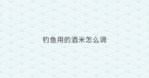 钓鱼用的酒米怎么调(钓鱼酒米制作简单材料视频)