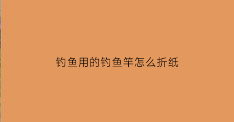 “钓鱼用的钓鱼竿怎么折纸(鱼竿怎么折视频简单)