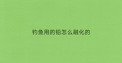 钓鱼用的铅怎么融化的(钓鱼的铅皮是怎样制作出来的)
