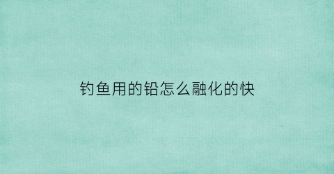 钓鱼用的铅怎么融化的快(钓鱼铅放哪个位置位置)