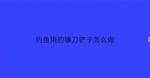 钓鱼用的镰刀铲子怎么做(钓鱼怎样用镰刀掏草洞)