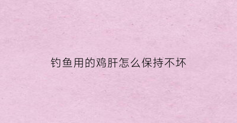 钓鱼用的鸡肝怎么保持不坏(钓鱼用鸡肝可以吗)