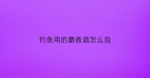 钓鱼用的麝香酒怎么泡(麝香泡酒钓鱼要泡多长时间)
