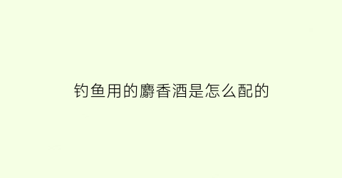 钓鱼用的麝香酒是怎么配的(麝香酒钓鱼的功效与作用)