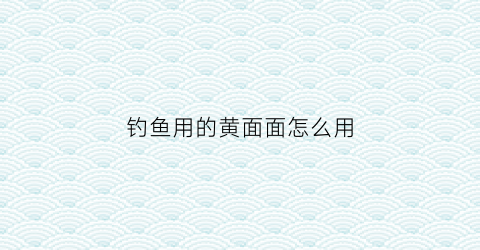 “钓鱼用的黄面面怎么用(钓鱼用的黄面是什么做的)