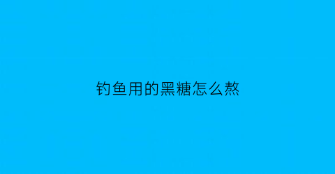 “钓鱼用的黑糖怎么熬(钓鱼用的黑糖怎么熬制好)