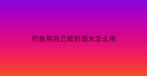 钓鱼用自己做的酒米怎么用(钓鱼用自己做的酒米怎么用视频)