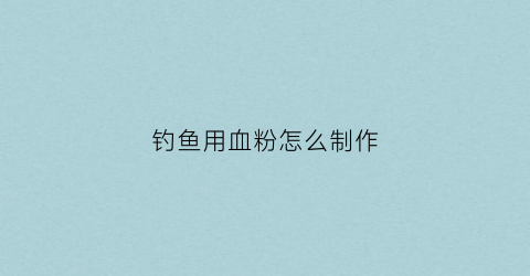 钓鱼用血粉怎么制作(钓鱼用血饵制作)