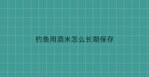 钓鱼用酒米怎么长期保存(钓鱼的酒米怎么用)