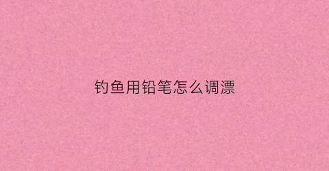 钓鱼用铅笔怎么调漂(铅笔饵钓哪个水层)