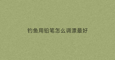 钓鱼用铅笔怎么调漂最好(钓鱼用铅笔怎么调漂最好视频)